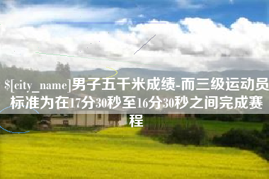 兴安盟男子五千米成绩-而三级运动员标准为在17分30秒至16分30秒之间完成赛程
