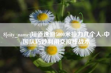 兴安盟短道速滑5000米接力几个人-中国队巧妙利用交接棒战术