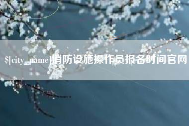 兴安盟消防设施操作员报名时间官网