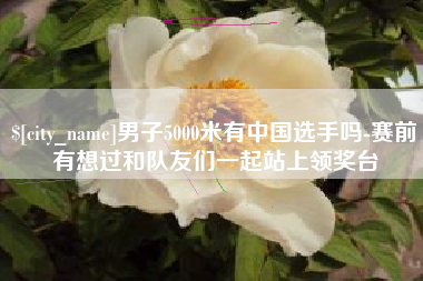 兴安盟男子5000米有中国选手吗-赛前有想过和队友们一起站上领奖台