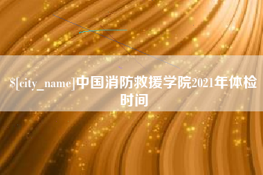 兴安盟中国消防救援学院2021年体检时间