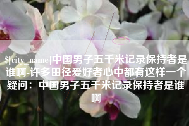 兴安盟中国男子五千米记录保持者是谁啊-许多田径爱好者心中都有这样一个疑问：中国男子五千米记录保持者是谁啊