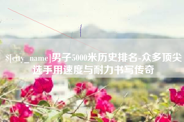 兴安盟男子5000米历史排名-众多顶尖选手用速度与耐力书写传奇