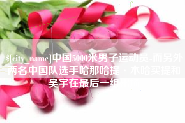 兴安盟中国5000米男子运动员-而另外两名中国队选手哈那哈提·木哈买提和吴宇在最后一组出场